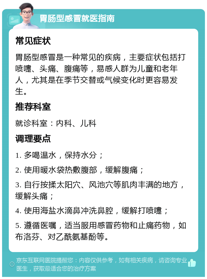 胃肠型感冒就医指南 常见症状 胃肠型感冒是一种常见的疾病，主要症状包括打喷嚏、头痛、腹痛等，易感人群为儿童和老年人，尤其是在季节交替或气候变化时更容易发生。 推荐科室 就诊科室：内科、儿科 调理要点 1. 多喝温水，保持水分； 2. 使用暖水袋热敷腹部，缓解腹痛； 3. 自行按揉太阳穴、风池穴等肌肉丰满的地方，缓解头痛； 4. 使用海盐水滴鼻冲洗鼻腔，缓解打喷嚏； 5. 遵循医嘱，适当服用感冒药物和止痛药物，如布洛芬、对乙酰氨基酚等。