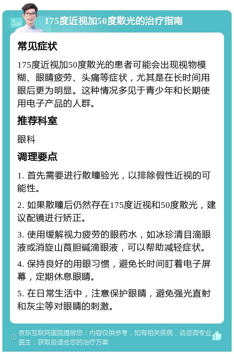 175度近视加50度散光的治疗指南 常见症状 175度近视加50度散光的患者可能会出现视物模糊、眼睛疲劳、头痛等症状，尤其是在长时间用眼后更为明显。这种情况多见于青少年和长期使用电子产品的人群。 推荐科室 眼科 调理要点 1. 首先需要进行散瞳验光，以排除假性近视的可能性。 2. 如果散瞳后仍然存在175度近视和50度散光，建议配镜进行矫正。 3. 使用缓解视力疲劳的眼药水，如冰珍清目滴眼液或消旋山莨胆碱滴眼液，可以帮助减轻症状。 4. 保持良好的用眼习惯，避免长时间盯着电子屏幕，定期休息眼睛。 5. 在日常生活中，注意保护眼睛，避免强光直射和灰尘等对眼睛的刺激。