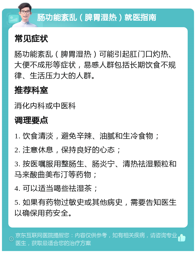 肠功能紊乱（脾胃湿热）就医指南 常见症状 肠功能紊乱（脾胃湿热）可能引起肛门口灼热、大便不成形等症状，易感人群包括长期饮食不规律、生活压力大的人群。 推荐科室 消化内科或中医科 调理要点 1. 饮食清淡，避免辛辣、油腻和生冷食物； 2. 注意休息，保持良好的心态； 3. 按医嘱服用整肠生、肠炎宁、清热祛湿颗粒和马来酸曲美布汀等药物； 4. 可以适当喝些祛湿茶； 5. 如果有药物过敏史或其他病史，需要告知医生以确保用药安全。