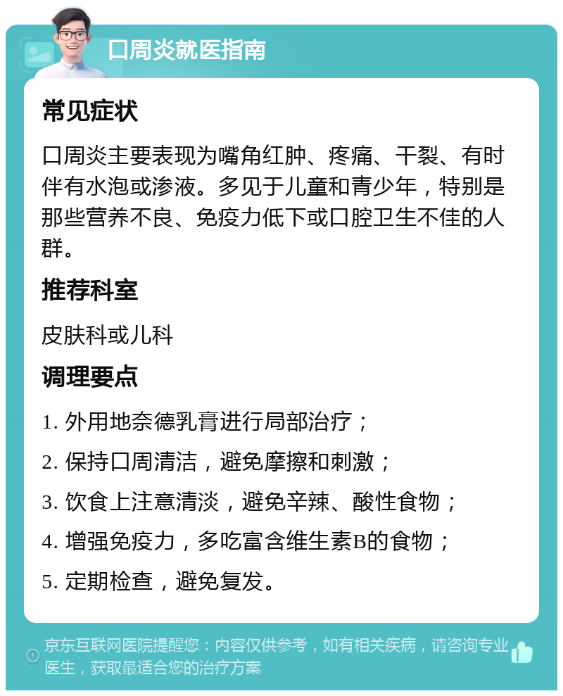 口周炎就医指南 常见症状 口周炎主要表现为嘴角红肿、疼痛、干裂、有时伴有水泡或渗液。多见于儿童和青少年，特别是那些营养不良、免疫力低下或口腔卫生不佳的人群。 推荐科室 皮肤科或儿科 调理要点 1. 外用地奈德乳膏进行局部治疗； 2. 保持口周清洁，避免摩擦和刺激； 3. 饮食上注意清淡，避免辛辣、酸性食物； 4. 增强免疫力，多吃富含维生素B的食物； 5. 定期检查，避免复发。