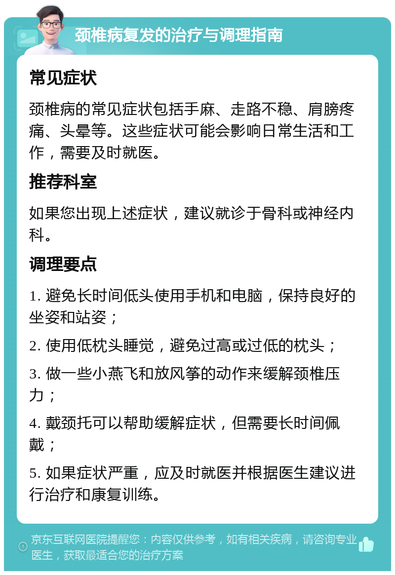 颈椎病复发的治疗与调理指南 常见症状 颈椎病的常见症状包括手麻、走路不稳、肩膀疼痛、头晕等。这些症状可能会影响日常生活和工作，需要及时就医。 推荐科室 如果您出现上述症状，建议就诊于骨科或神经内科。 调理要点 1. 避免长时间低头使用手机和电脑，保持良好的坐姿和站姿； 2. 使用低枕头睡觉，避免过高或过低的枕头； 3. 做一些小燕飞和放风筝的动作来缓解颈椎压力； 4. 戴颈托可以帮助缓解症状，但需要长时间佩戴； 5. 如果症状严重，应及时就医并根据医生建议进行治疗和康复训练。