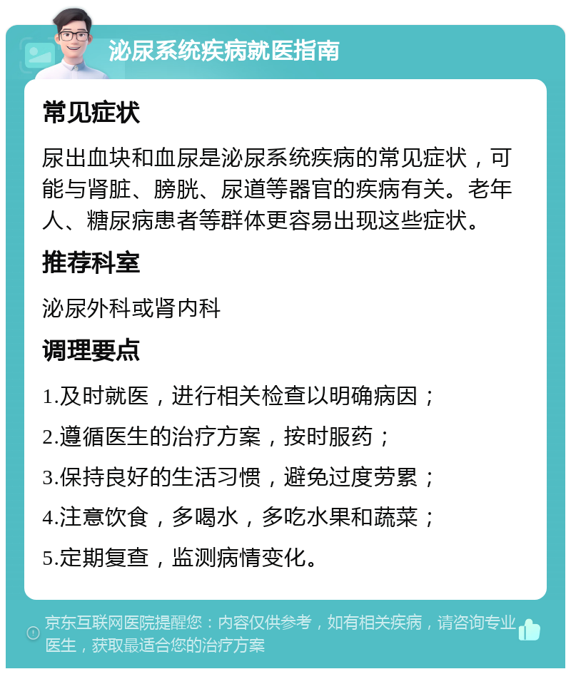 泌尿系统疾病就医指南 常见症状 尿出血块和血尿是泌尿系统疾病的常见症状，可能与肾脏、膀胱、尿道等器官的疾病有关。老年人、糖尿病患者等群体更容易出现这些症状。 推荐科室 泌尿外科或肾内科 调理要点 1.及时就医，进行相关检查以明确病因； 2.遵循医生的治疗方案，按时服药； 3.保持良好的生活习惯，避免过度劳累； 4.注意饮食，多喝水，多吃水果和蔬菜； 5.定期复查，监测病情变化。