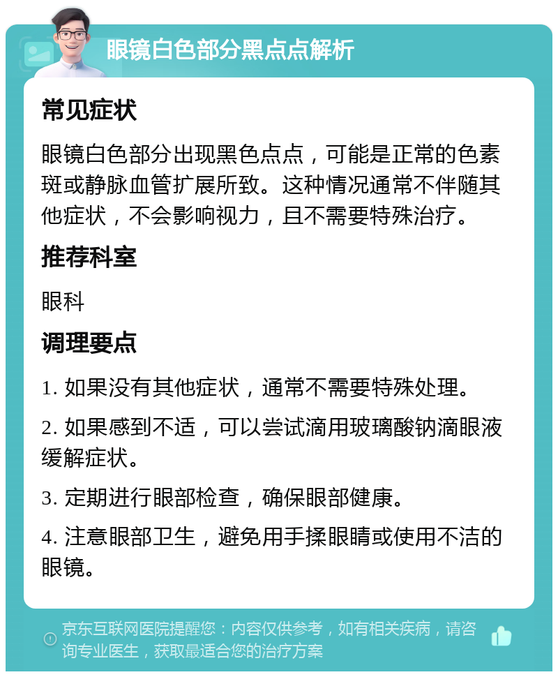 眼镜白色部分黑点点解析 常见症状 眼镜白色部分出现黑色点点，可能是正常的色素斑或静脉血管扩展所致。这种情况通常不伴随其他症状，不会影响视力，且不需要特殊治疗。 推荐科室 眼科 调理要点 1. 如果没有其他症状，通常不需要特殊处理。 2. 如果感到不适，可以尝试滴用玻璃酸钠滴眼液缓解症状。 3. 定期进行眼部检查，确保眼部健康。 4. 注意眼部卫生，避免用手揉眼睛或使用不洁的眼镜。