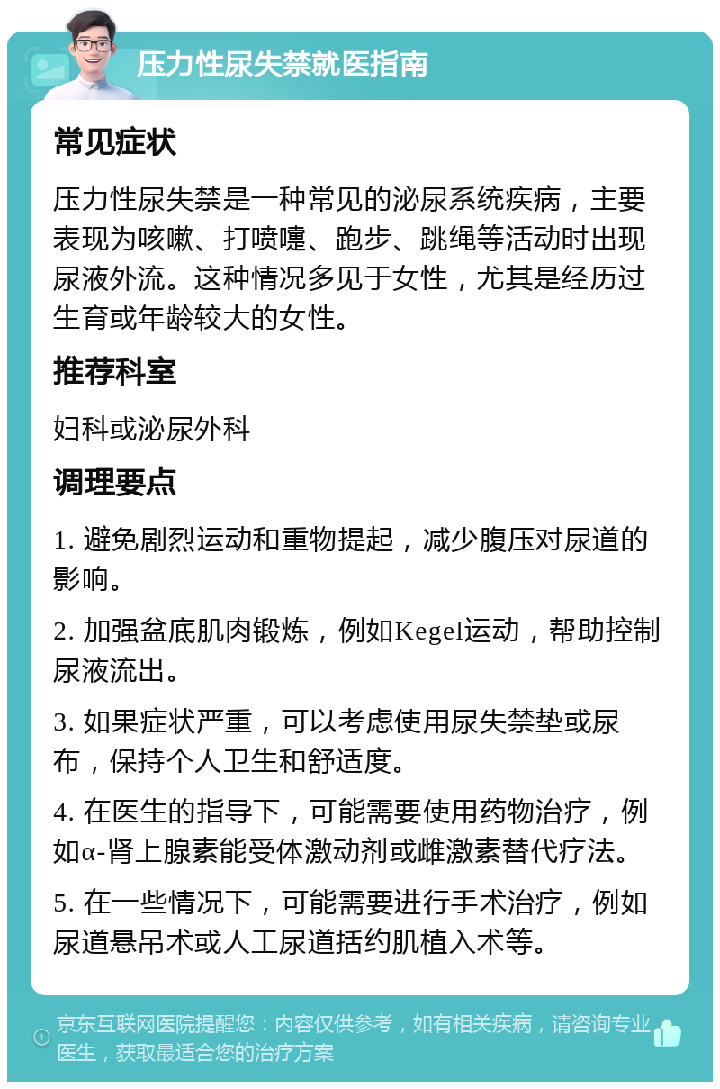 压力性尿失禁就医指南 常见症状 压力性尿失禁是一种常见的泌尿系统疾病，主要表现为咳嗽、打喷嚏、跑步、跳绳等活动时出现尿液外流。这种情况多见于女性，尤其是经历过生育或年龄较大的女性。 推荐科室 妇科或泌尿外科 调理要点 1. 避免剧烈运动和重物提起，减少腹压对尿道的影响。 2. 加强盆底肌肉锻炼，例如Kegel运动，帮助控制尿液流出。 3. 如果症状严重，可以考虑使用尿失禁垫或尿布，保持个人卫生和舒适度。 4. 在医生的指导下，可能需要使用药物治疗，例如α-肾上腺素能受体激动剂或雌激素替代疗法。 5. 在一些情况下，可能需要进行手术治疗，例如尿道悬吊术或人工尿道括约肌植入术等。