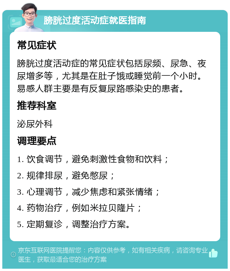 膀胱过度活动症就医指南 常见症状 膀胱过度活动症的常见症状包括尿频、尿急、夜尿增多等，尤其是在肚子饿或睡觉前一个小时。易感人群主要是有反复尿路感染史的患者。 推荐科室 泌尿外科 调理要点 1. 饮食调节，避免刺激性食物和饮料； 2. 规律排尿，避免憋尿； 3. 心理调节，减少焦虑和紧张情绪； 4. 药物治疗，例如米拉贝隆片； 5. 定期复诊，调整治疗方案。