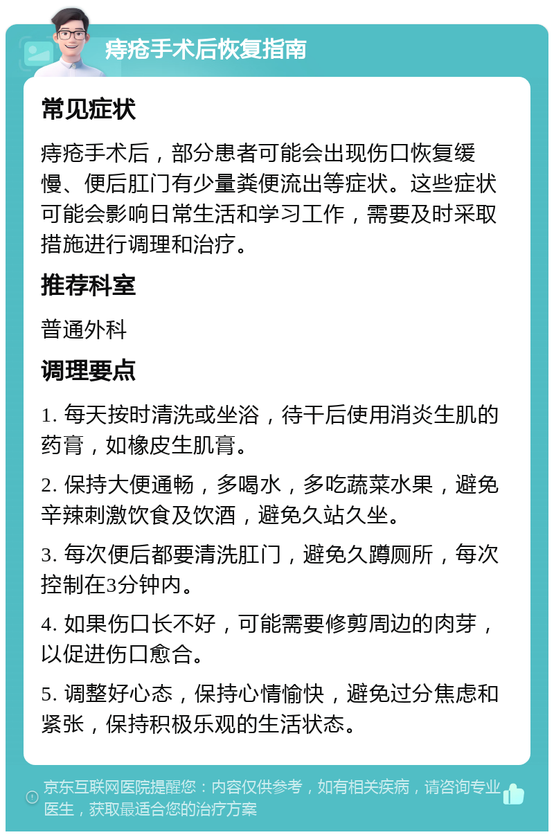 痔疮手术后恢复指南 常见症状 痔疮手术后，部分患者可能会出现伤口恢复缓慢、便后肛门有少量粪便流出等症状。这些症状可能会影响日常生活和学习工作，需要及时采取措施进行调理和治疗。 推荐科室 普通外科 调理要点 1. 每天按时清洗或坐浴，待干后使用消炎生肌的药膏，如橡皮生肌膏。 2. 保持大便通畅，多喝水，多吃蔬菜水果，避免辛辣刺激饮食及饮酒，避免久站久坐。 3. 每次便后都要清洗肛门，避免久蹲厕所，每次控制在3分钟内。 4. 如果伤口长不好，可能需要修剪周边的肉芽，以促进伤口愈合。 5. 调整好心态，保持心情愉快，避免过分焦虑和紧张，保持积极乐观的生活状态。