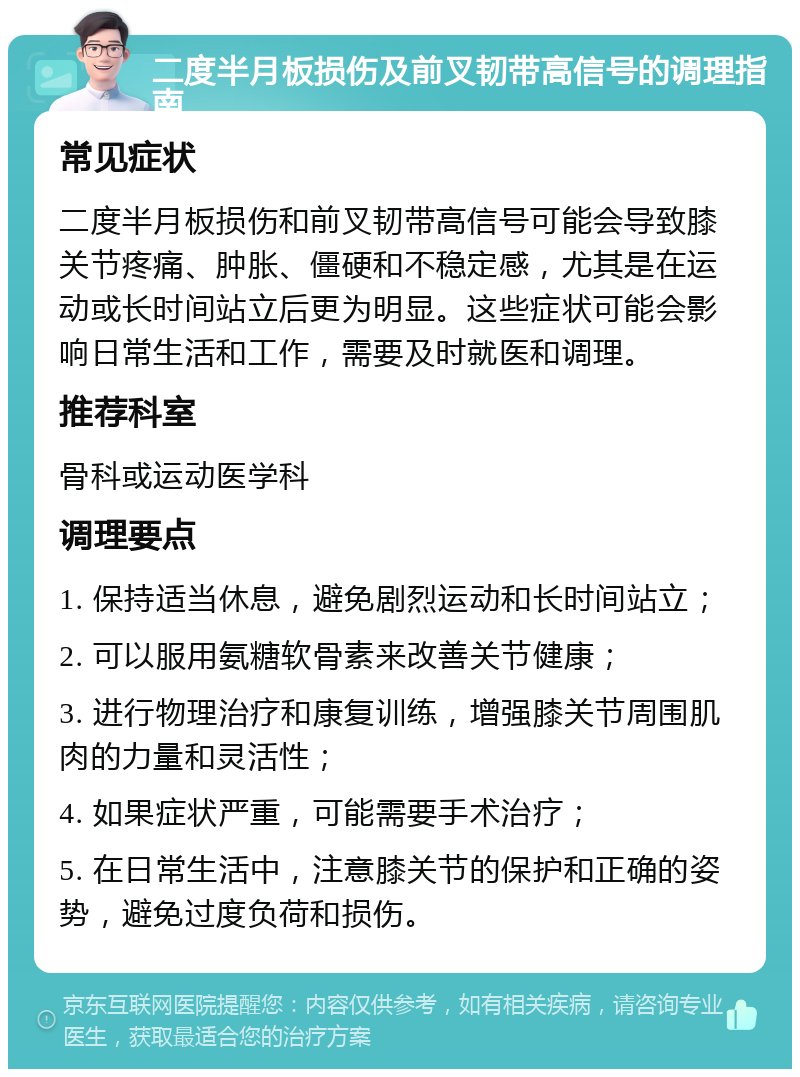 二度半月板损伤及前叉韧带高信号的调理指南 常见症状 二度半月板损伤和前叉韧带高信号可能会导致膝关节疼痛、肿胀、僵硬和不稳定感，尤其是在运动或长时间站立后更为明显。这些症状可能会影响日常生活和工作，需要及时就医和调理。 推荐科室 骨科或运动医学科 调理要点 1. 保持适当休息，避免剧烈运动和长时间站立； 2. 可以服用氨糖软骨素来改善关节健康； 3. 进行物理治疗和康复训练，增强膝关节周围肌肉的力量和灵活性； 4. 如果症状严重，可能需要手术治疗； 5. 在日常生活中，注意膝关节的保护和正确的姿势，避免过度负荷和损伤。