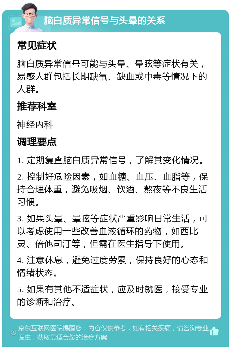 脑白质异常信号与头晕的关系 常见症状 脑白质异常信号可能与头晕、晕眩等症状有关，易感人群包括长期缺氧、缺血或中毒等情况下的人群。 推荐科室 神经内科 调理要点 1. 定期复查脑白质异常信号，了解其变化情况。 2. 控制好危险因素，如血糖、血压、血脂等，保持合理体重，避免吸烟、饮酒、熬夜等不良生活习惯。 3. 如果头晕、晕眩等症状严重影响日常生活，可以考虑使用一些改善血液循环的药物，如西比灵、倍他司汀等，但需在医生指导下使用。 4. 注意休息，避免过度劳累，保持良好的心态和情绪状态。 5. 如果有其他不适症状，应及时就医，接受专业的诊断和治疗。