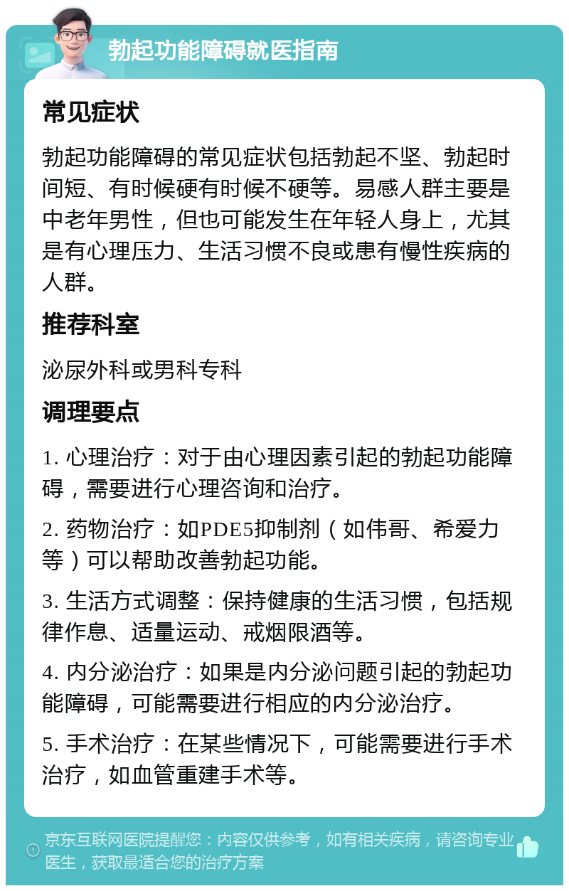 勃起功能障碍就医指南 常见症状 勃起功能障碍的常见症状包括勃起不坚、勃起时间短、有时候硬有时候不硬等。易感人群主要是中老年男性，但也可能发生在年轻人身上，尤其是有心理压力、生活习惯不良或患有慢性疾病的人群。 推荐科室 泌尿外科或男科专科 调理要点 1. 心理治疗：对于由心理因素引起的勃起功能障碍，需要进行心理咨询和治疗。 2. 药物治疗：如PDE5抑制剂（如伟哥、希爱力等）可以帮助改善勃起功能。 3. 生活方式调整：保持健康的生活习惯，包括规律作息、适量运动、戒烟限酒等。 4. 内分泌治疗：如果是内分泌问题引起的勃起功能障碍，可能需要进行相应的内分泌治疗。 5. 手术治疗：在某些情况下，可能需要进行手术治疗，如血管重建手术等。