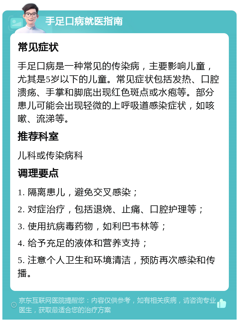 手足口病就医指南 常见症状 手足口病是一种常见的传染病，主要影响儿童，尤其是5岁以下的儿童。常见症状包括发热、口腔溃疡、手掌和脚底出现红色斑点或水疱等。部分患儿可能会出现轻微的上呼吸道感染症状，如咳嗽、流涕等。 推荐科室 儿科或传染病科 调理要点 1. 隔离患儿，避免交叉感染； 2. 对症治疗，包括退烧、止痛、口腔护理等； 3. 使用抗病毒药物，如利巴韦林等； 4. 给予充足的液体和营养支持； 5. 注意个人卫生和环境清洁，预防再次感染和传播。