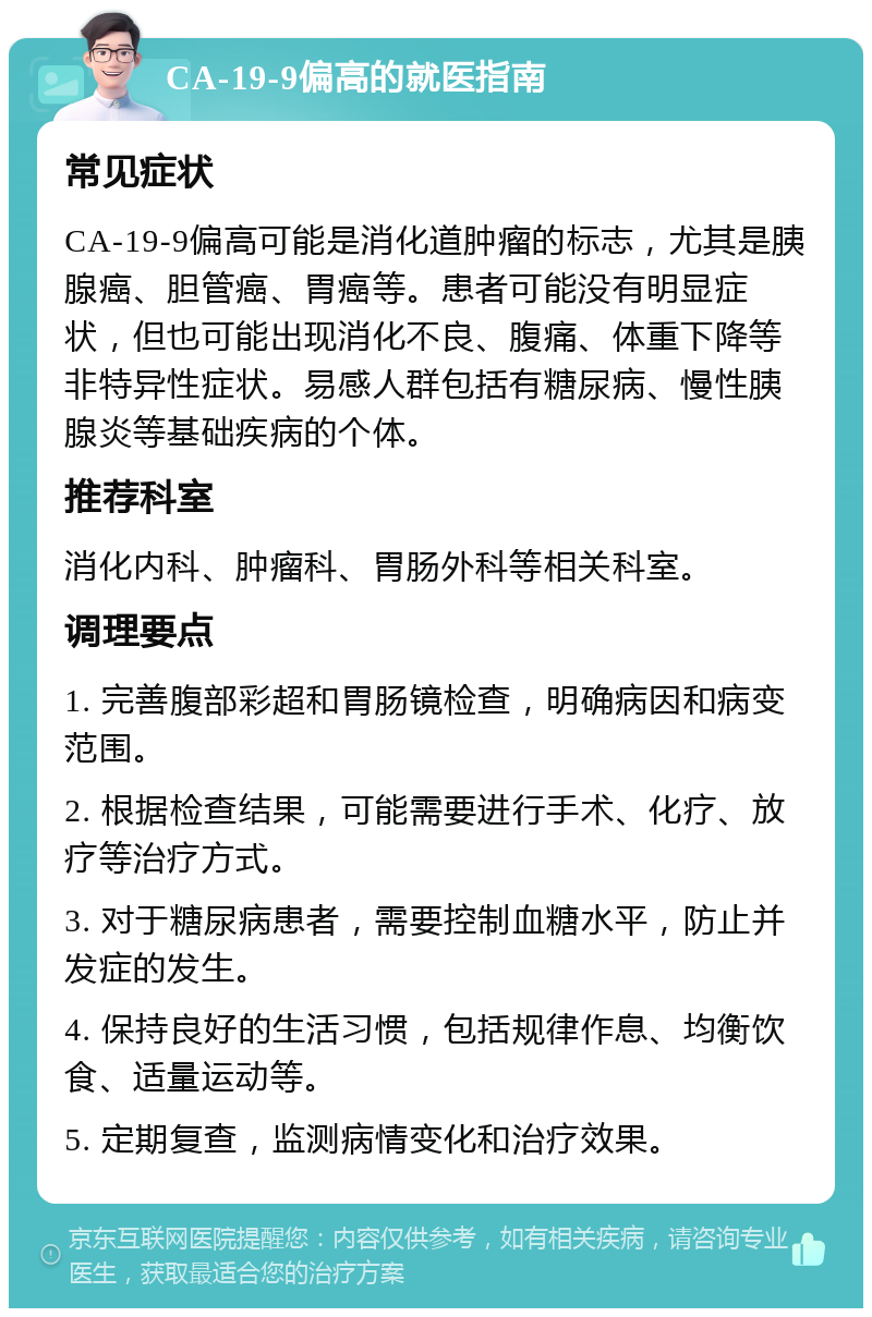 CA-19-9偏高的就医指南 常见症状 CA-19-9偏高可能是消化道肿瘤的标志，尤其是胰腺癌、胆管癌、胃癌等。患者可能没有明显症状，但也可能出现消化不良、腹痛、体重下降等非特异性症状。易感人群包括有糖尿病、慢性胰腺炎等基础疾病的个体。 推荐科室 消化内科、肿瘤科、胃肠外科等相关科室。 调理要点 1. 完善腹部彩超和胃肠镜检查，明确病因和病变范围。 2. 根据检查结果，可能需要进行手术、化疗、放疗等治疗方式。 3. 对于糖尿病患者，需要控制血糖水平，防止并发症的发生。 4. 保持良好的生活习惯，包括规律作息、均衡饮食、适量运动等。 5. 定期复查，监测病情变化和治疗效果。