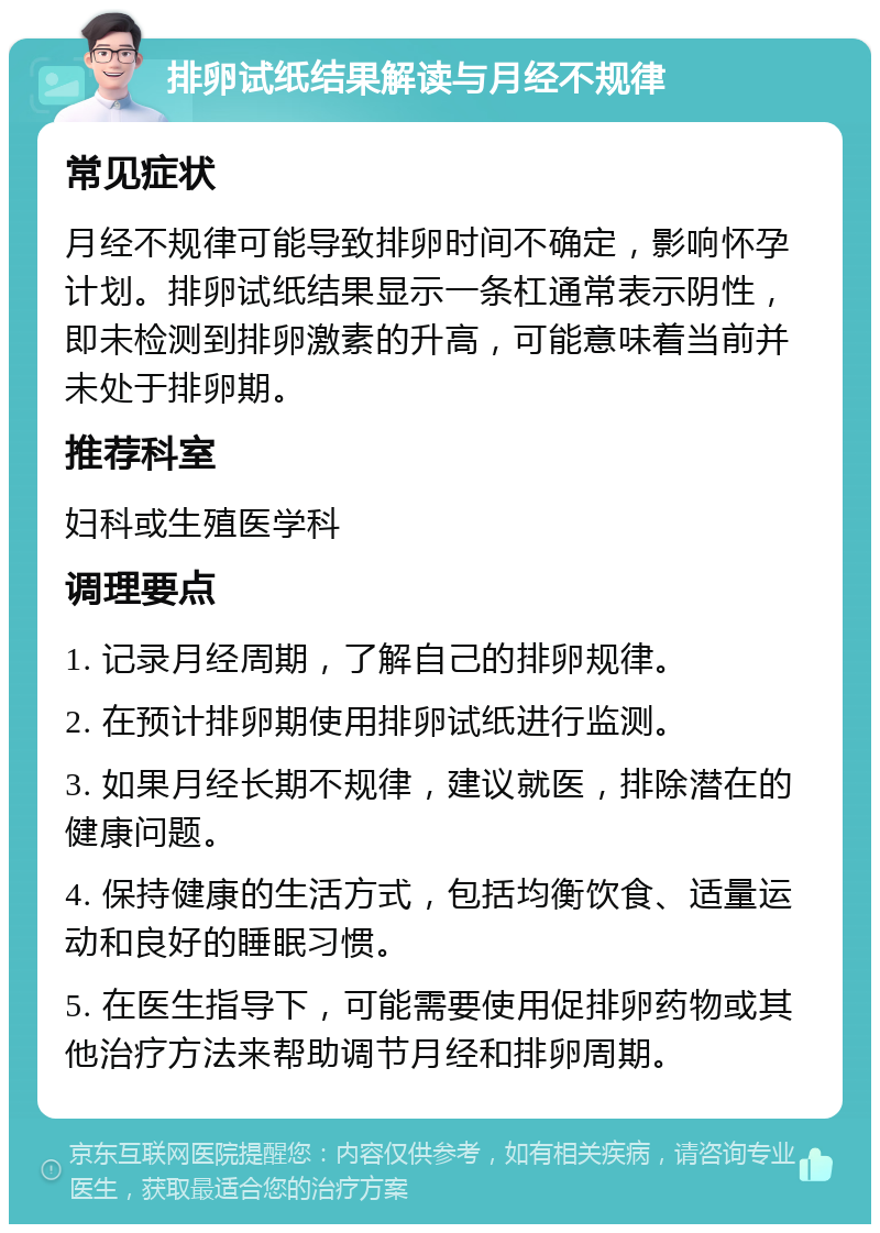 排卵试纸结果解读与月经不规律 常见症状 月经不规律可能导致排卵时间不确定，影响怀孕计划。排卵试纸结果显示一条杠通常表示阴性，即未检测到排卵激素的升高，可能意味着当前并未处于排卵期。 推荐科室 妇科或生殖医学科 调理要点 1. 记录月经周期，了解自己的排卵规律。 2. 在预计排卵期使用排卵试纸进行监测。 3. 如果月经长期不规律，建议就医，排除潜在的健康问题。 4. 保持健康的生活方式，包括均衡饮食、适量运动和良好的睡眠习惯。 5. 在医生指导下，可能需要使用促排卵药物或其他治疗方法来帮助调节月经和排卵周期。