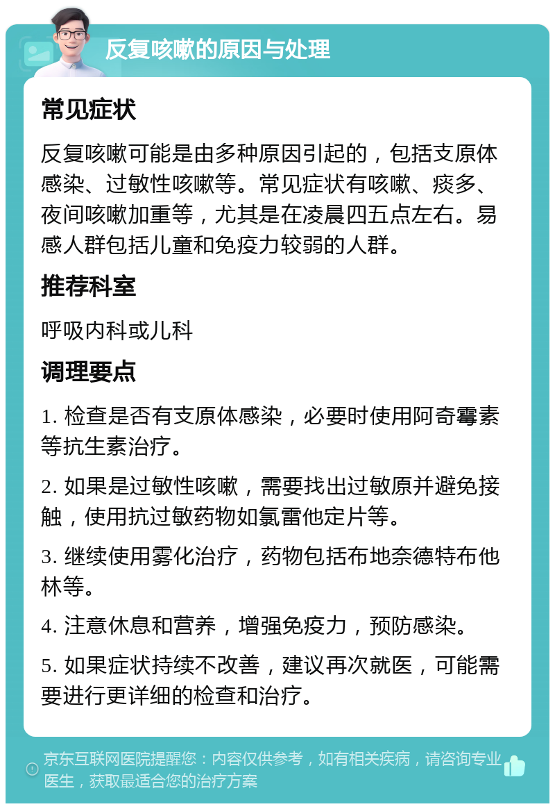 反复咳嗽的原因与处理 常见症状 反复咳嗽可能是由多种原因引起的，包括支原体感染、过敏性咳嗽等。常见症状有咳嗽、痰多、夜间咳嗽加重等，尤其是在凌晨四五点左右。易感人群包括儿童和免疫力较弱的人群。 推荐科室 呼吸内科或儿科 调理要点 1. 检查是否有支原体感染，必要时使用阿奇霉素等抗生素治疗。 2. 如果是过敏性咳嗽，需要找出过敏原并避免接触，使用抗过敏药物如氯雷他定片等。 3. 继续使用雾化治疗，药物包括布地奈德特布他林等。 4. 注意休息和营养，增强免疫力，预防感染。 5. 如果症状持续不改善，建议再次就医，可能需要进行更详细的检查和治疗。