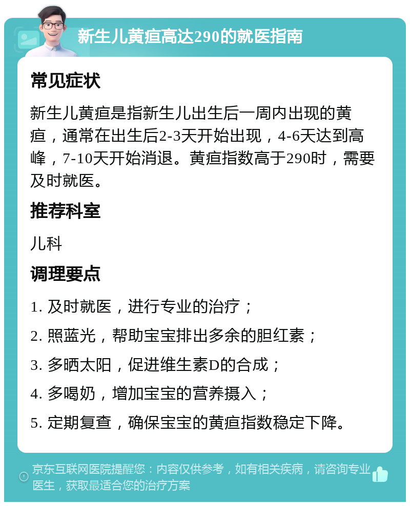 新生儿黄疸高达290的就医指南 常见症状 新生儿黄疸是指新生儿出生后一周内出现的黄疸，通常在出生后2-3天开始出现，4-6天达到高峰，7-10天开始消退。黄疸指数高于290时，需要及时就医。 推荐科室 儿科 调理要点 1. 及时就医，进行专业的治疗； 2. 照蓝光，帮助宝宝排出多余的胆红素； 3. 多晒太阳，促进维生素D的合成； 4. 多喝奶，增加宝宝的营养摄入； 5. 定期复查，确保宝宝的黄疸指数稳定下降。