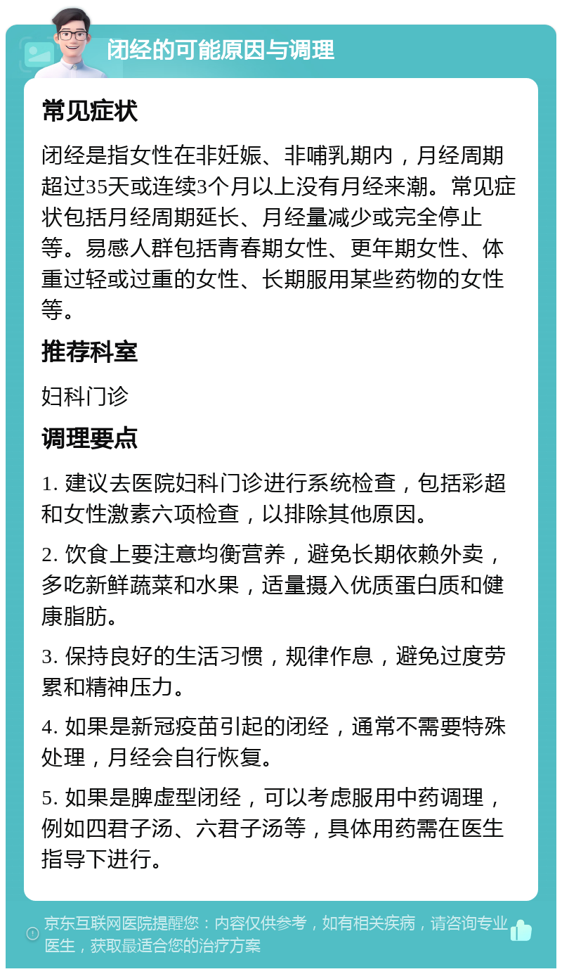 闭经的可能原因与调理 常见症状 闭经是指女性在非妊娠、非哺乳期内，月经周期超过35天或连续3个月以上没有月经来潮。常见症状包括月经周期延长、月经量减少或完全停止等。易感人群包括青春期女性、更年期女性、体重过轻或过重的女性、长期服用某些药物的女性等。 推荐科室 妇科门诊 调理要点 1. 建议去医院妇科门诊进行系统检查，包括彩超和女性激素六项检查，以排除其他原因。 2. 饮食上要注意均衡营养，避免长期依赖外卖，多吃新鲜蔬菜和水果，适量摄入优质蛋白质和健康脂肪。 3. 保持良好的生活习惯，规律作息，避免过度劳累和精神压力。 4. 如果是新冠疫苗引起的闭经，通常不需要特殊处理，月经会自行恢复。 5. 如果是脾虚型闭经，可以考虑服用中药调理，例如四君子汤、六君子汤等，具体用药需在医生指导下进行。