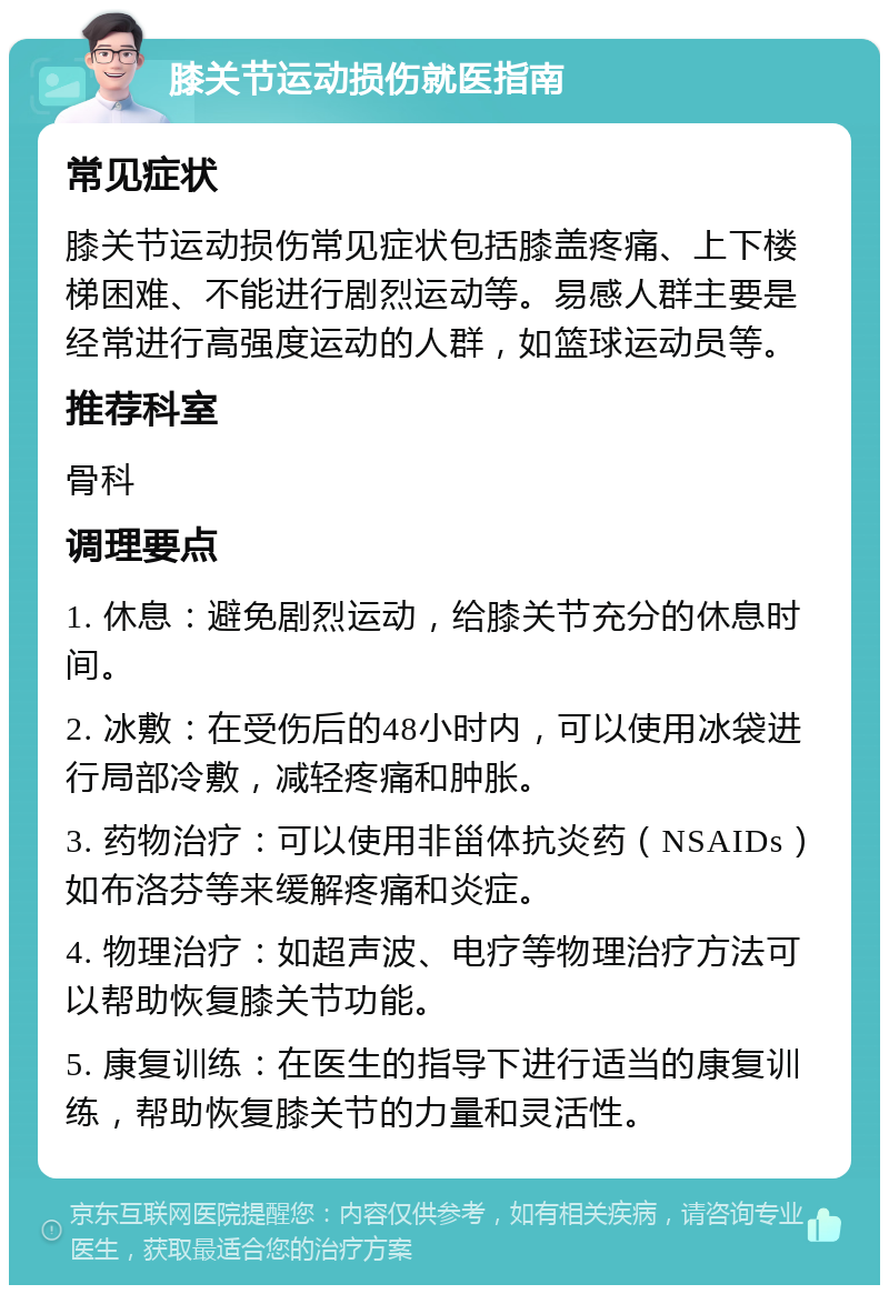 膝关节运动损伤就医指南 常见症状 膝关节运动损伤常见症状包括膝盖疼痛、上下楼梯困难、不能进行剧烈运动等。易感人群主要是经常进行高强度运动的人群，如篮球运动员等。 推荐科室 骨科 调理要点 1. 休息：避免剧烈运动，给膝关节充分的休息时间。 2. 冰敷：在受伤后的48小时内，可以使用冰袋进行局部冷敷，减轻疼痛和肿胀。 3. 药物治疗：可以使用非甾体抗炎药（NSAIDs）如布洛芬等来缓解疼痛和炎症。 4. 物理治疗：如超声波、电疗等物理治疗方法可以帮助恢复膝关节功能。 5. 康复训练：在医生的指导下进行适当的康复训练，帮助恢复膝关节的力量和灵活性。