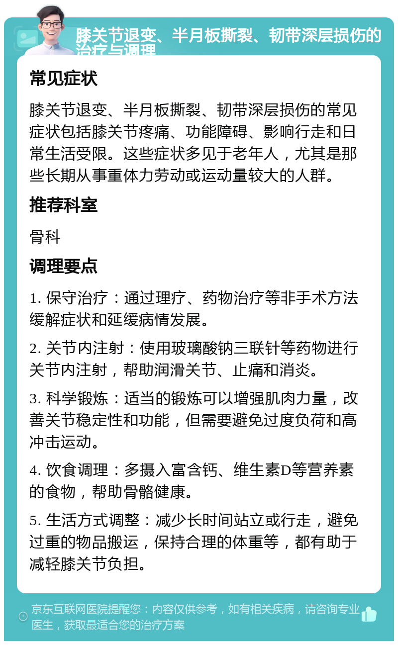 膝关节退变、半月板撕裂、韧带深层损伤的治疗与调理 常见症状 膝关节退变、半月板撕裂、韧带深层损伤的常见症状包括膝关节疼痛、功能障碍、影响行走和日常生活受限。这些症状多见于老年人，尤其是那些长期从事重体力劳动或运动量较大的人群。 推荐科室 骨科 调理要点 1. 保守治疗：通过理疗、药物治疗等非手术方法缓解症状和延缓病情发展。 2. 关节内注射：使用玻璃酸钠三联针等药物进行关节内注射，帮助润滑关节、止痛和消炎。 3. 科学锻炼：适当的锻炼可以增强肌肉力量，改善关节稳定性和功能，但需要避免过度负荷和高冲击运动。 4. 饮食调理：多摄入富含钙、维生素D等营养素的食物，帮助骨骼健康。 5. 生活方式调整：减少长时间站立或行走，避免过重的物品搬运，保持合理的体重等，都有助于减轻膝关节负担。