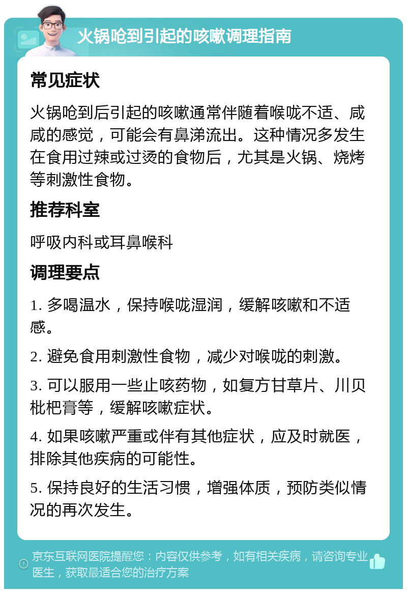 火锅呛到引起的咳嗽调理指南 常见症状 火锅呛到后引起的咳嗽通常伴随着喉咙不适、咸咸的感觉，可能会有鼻涕流出。这种情况多发生在食用过辣或过烫的食物后，尤其是火锅、烧烤等刺激性食物。 推荐科室 呼吸内科或耳鼻喉科 调理要点 1. 多喝温水，保持喉咙湿润，缓解咳嗽和不适感。 2. 避免食用刺激性食物，减少对喉咙的刺激。 3. 可以服用一些止咳药物，如复方甘草片、川贝枇杷膏等，缓解咳嗽症状。 4. 如果咳嗽严重或伴有其他症状，应及时就医，排除其他疾病的可能性。 5. 保持良好的生活习惯，增强体质，预防类似情况的再次发生。