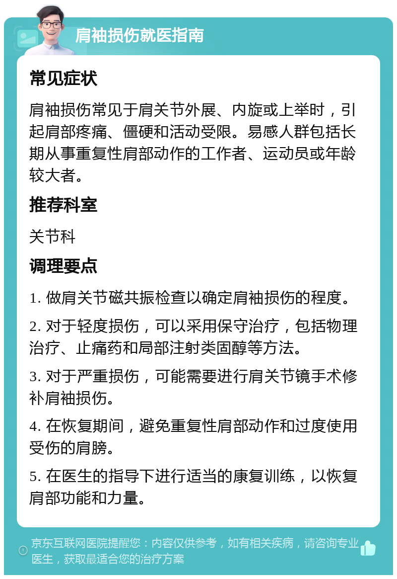 肩袖损伤就医指南 常见症状 肩袖损伤常见于肩关节外展、内旋或上举时，引起肩部疼痛、僵硬和活动受限。易感人群包括长期从事重复性肩部动作的工作者、运动员或年龄较大者。 推荐科室 关节科 调理要点 1. 做肩关节磁共振检查以确定肩袖损伤的程度。 2. 对于轻度损伤，可以采用保守治疗，包括物理治疗、止痛药和局部注射类固醇等方法。 3. 对于严重损伤，可能需要进行肩关节镜手术修补肩袖损伤。 4. 在恢复期间，避免重复性肩部动作和过度使用受伤的肩膀。 5. 在医生的指导下进行适当的康复训练，以恢复肩部功能和力量。