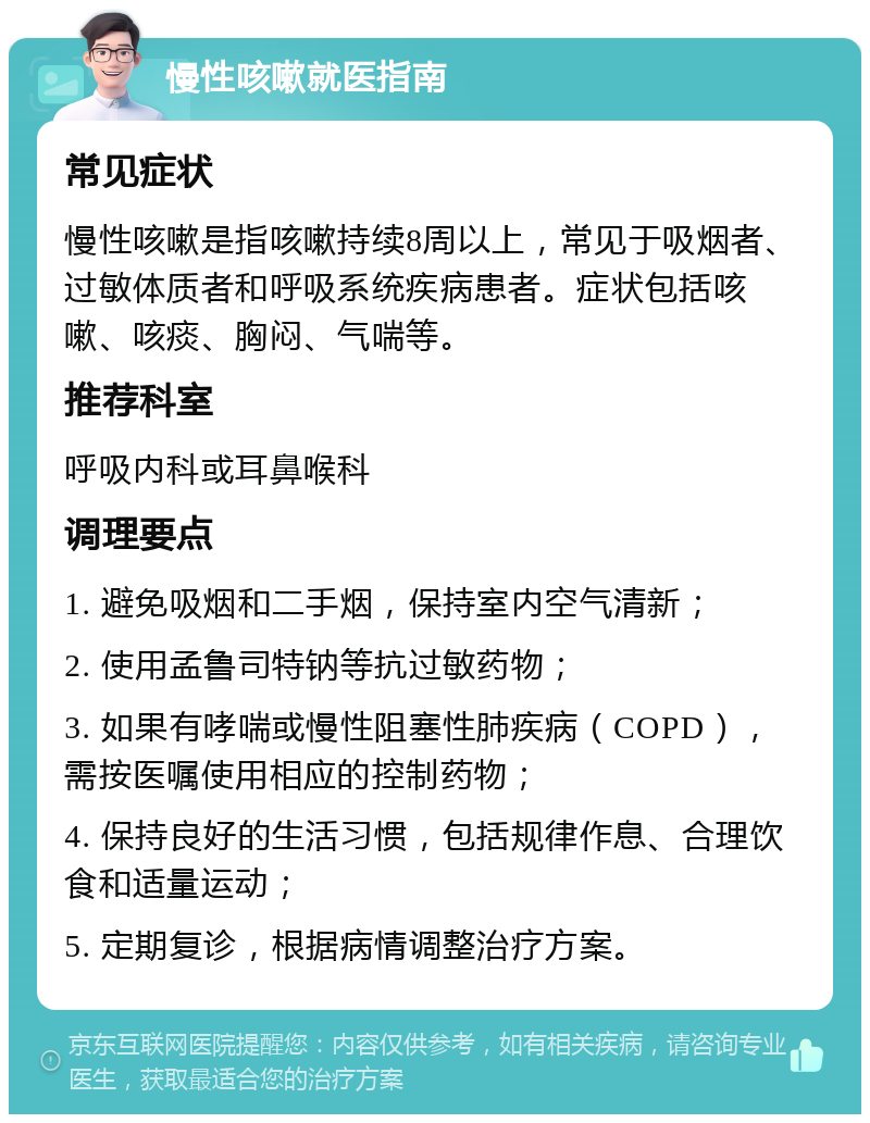 慢性咳嗽就医指南 常见症状 慢性咳嗽是指咳嗽持续8周以上，常见于吸烟者、过敏体质者和呼吸系统疾病患者。症状包括咳嗽、咳痰、胸闷、气喘等。 推荐科室 呼吸内科或耳鼻喉科 调理要点 1. 避免吸烟和二手烟，保持室内空气清新； 2. 使用孟鲁司特钠等抗过敏药物； 3. 如果有哮喘或慢性阻塞性肺疾病（COPD），需按医嘱使用相应的控制药物； 4. 保持良好的生活习惯，包括规律作息、合理饮食和适量运动； 5. 定期复诊，根据病情调整治疗方案。