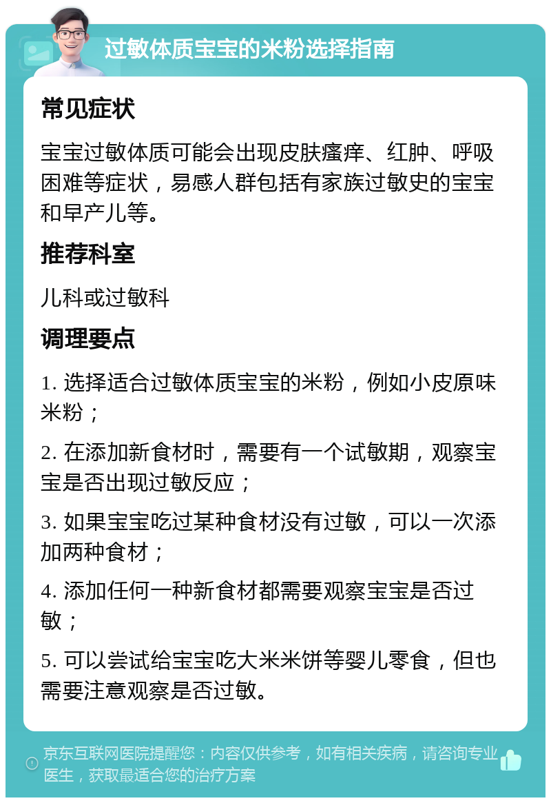 过敏体质宝宝的米粉选择指南 常见症状 宝宝过敏体质可能会出现皮肤瘙痒、红肿、呼吸困难等症状，易感人群包括有家族过敏史的宝宝和早产儿等。 推荐科室 儿科或过敏科 调理要点 1. 选择适合过敏体质宝宝的米粉，例如小皮原味米粉； 2. 在添加新食材时，需要有一个试敏期，观察宝宝是否出现过敏反应； 3. 如果宝宝吃过某种食材没有过敏，可以一次添加两种食材； 4. 添加任何一种新食材都需要观察宝宝是否过敏； 5. 可以尝试给宝宝吃大米米饼等婴儿零食，但也需要注意观察是否过敏。