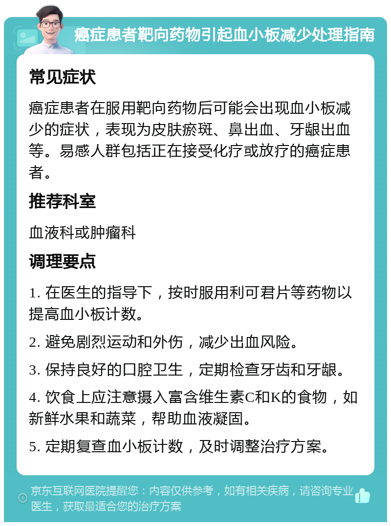 癌症患者靶向药物引起血小板减少处理指南 常见症状 癌症患者在服用靶向药物后可能会出现血小板减少的症状，表现为皮肤瘀斑、鼻出血、牙龈出血等。易感人群包括正在接受化疗或放疗的癌症患者。 推荐科室 血液科或肿瘤科 调理要点 1. 在医生的指导下，按时服用利可君片等药物以提高血小板计数。 2. 避免剧烈运动和外伤，减少出血风险。 3. 保持良好的口腔卫生，定期检查牙齿和牙龈。 4. 饮食上应注意摄入富含维生素C和K的食物，如新鲜水果和蔬菜，帮助血液凝固。 5. 定期复查血小板计数，及时调整治疗方案。