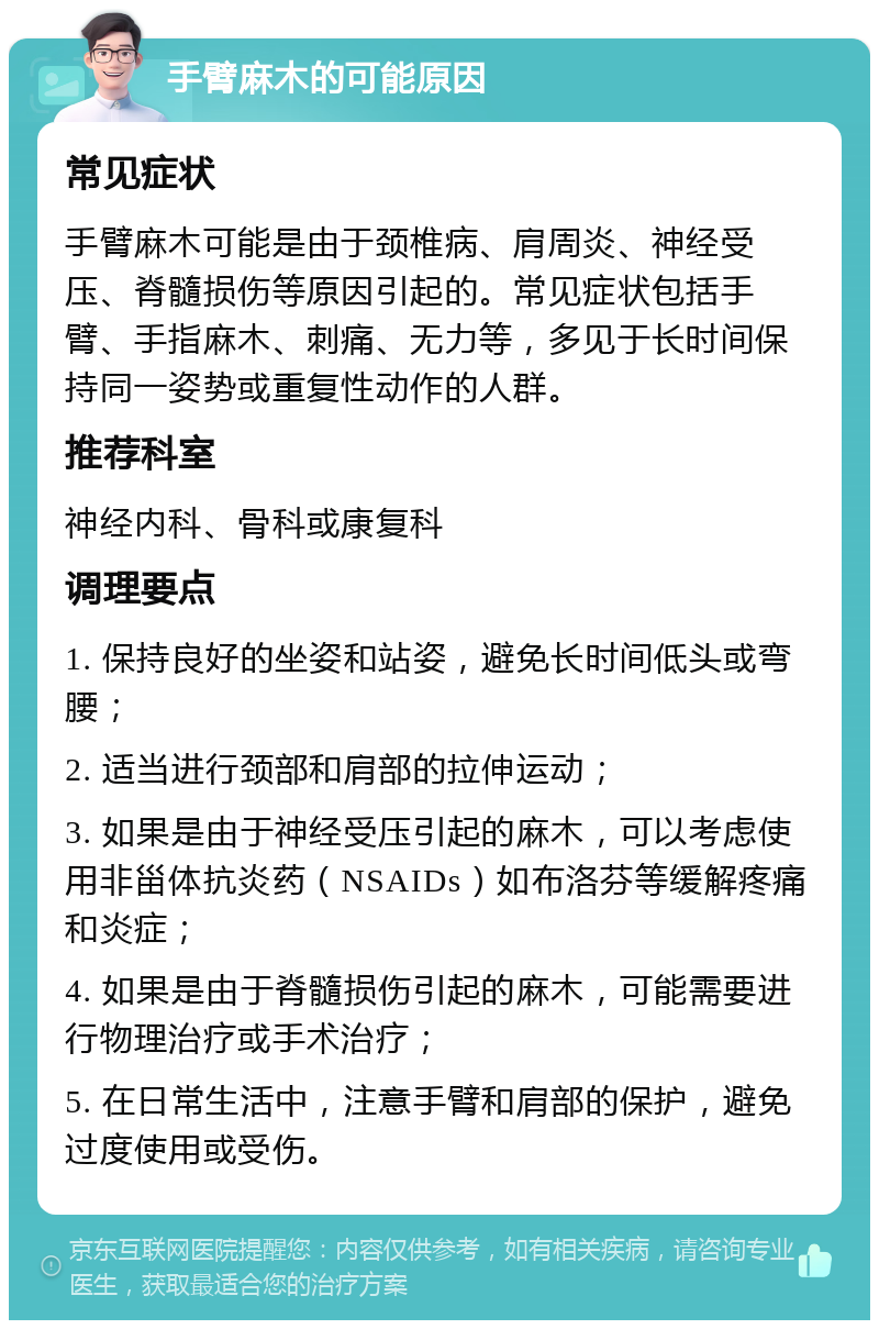 手臂麻木的可能原因 常见症状 手臂麻木可能是由于颈椎病、肩周炎、神经受压、脊髓损伤等原因引起的。常见症状包括手臂、手指麻木、刺痛、无力等，多见于长时间保持同一姿势或重复性动作的人群。 推荐科室 神经内科、骨科或康复科 调理要点 1. 保持良好的坐姿和站姿，避免长时间低头或弯腰； 2. 适当进行颈部和肩部的拉伸运动； 3. 如果是由于神经受压引起的麻木，可以考虑使用非甾体抗炎药（NSAIDs）如布洛芬等缓解疼痛和炎症； 4. 如果是由于脊髓损伤引起的麻木，可能需要进行物理治疗或手术治疗； 5. 在日常生活中，注意手臂和肩部的保护，避免过度使用或受伤。