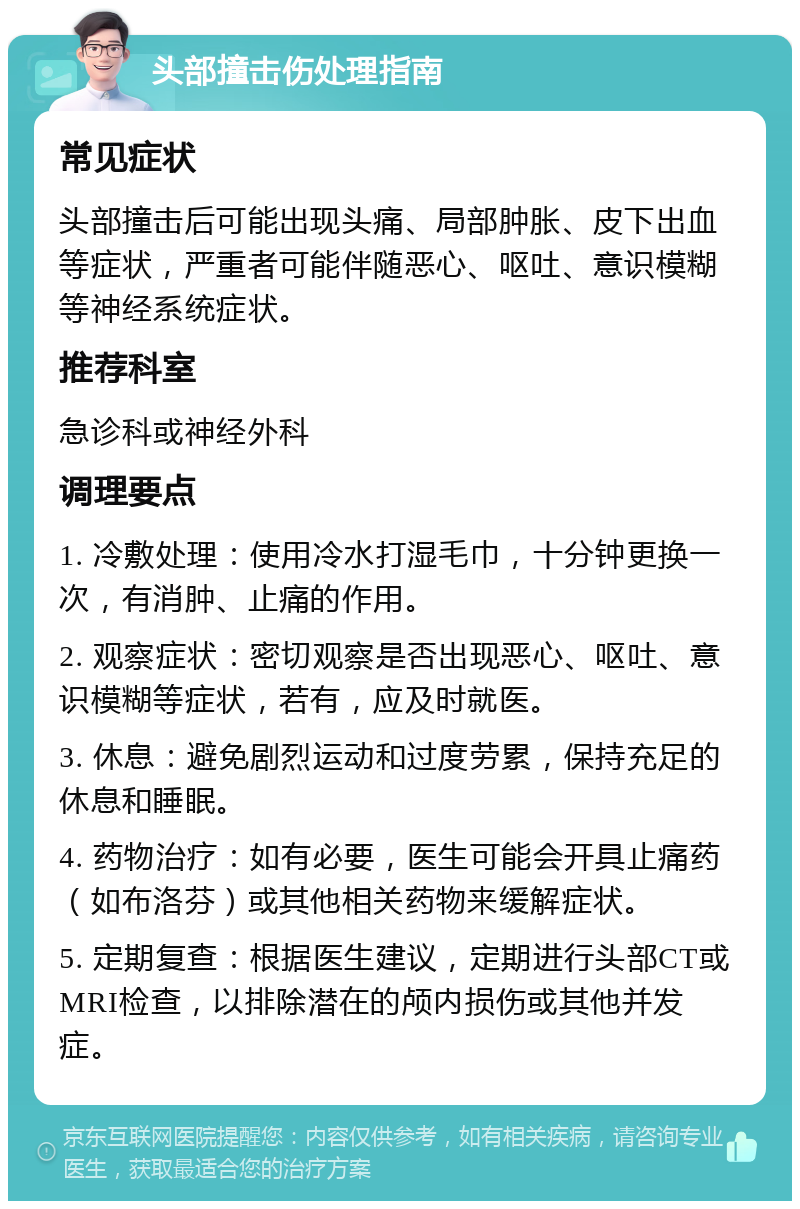 头部撞击伤处理指南 常见症状 头部撞击后可能出现头痛、局部肿胀、皮下出血等症状，严重者可能伴随恶心、呕吐、意识模糊等神经系统症状。 推荐科室 急诊科或神经外科 调理要点 1. 冷敷处理：使用冷水打湿毛巾，十分钟更换一次，有消肿、止痛的作用。 2. 观察症状：密切观察是否出现恶心、呕吐、意识模糊等症状，若有，应及时就医。 3. 休息：避免剧烈运动和过度劳累，保持充足的休息和睡眠。 4. 药物治疗：如有必要，医生可能会开具止痛药（如布洛芬）或其他相关药物来缓解症状。 5. 定期复查：根据医生建议，定期进行头部CT或MRI检查，以排除潜在的颅内损伤或其他并发症。