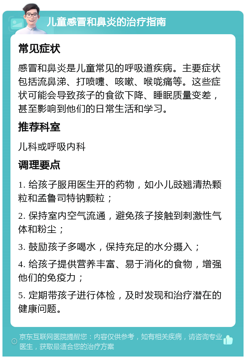 儿童感冒和鼻炎的治疗指南 常见症状 感冒和鼻炎是儿童常见的呼吸道疾病。主要症状包括流鼻涕、打喷嚏、咳嗽、喉咙痛等。这些症状可能会导致孩子的食欲下降、睡眠质量变差，甚至影响到他们的日常生活和学习。 推荐科室 儿科或呼吸内科 调理要点 1. 给孩子服用医生开的药物，如小儿豉翘清热颗粒和孟鲁司特钠颗粒； 2. 保持室内空气流通，避免孩子接触到刺激性气体和粉尘； 3. 鼓励孩子多喝水，保持充足的水分摄入； 4. 给孩子提供营养丰富、易于消化的食物，增强他们的免疫力； 5. 定期带孩子进行体检，及时发现和治疗潜在的健康问题。