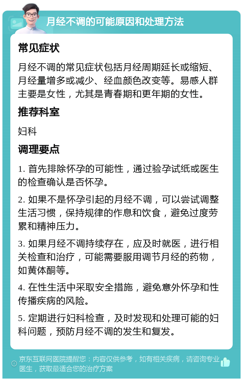 月经不调的可能原因和处理方法 常见症状 月经不调的常见症状包括月经周期延长或缩短、月经量增多或减少、经血颜色改变等。易感人群主要是女性，尤其是青春期和更年期的女性。 推荐科室 妇科 调理要点 1. 首先排除怀孕的可能性，通过验孕试纸或医生的检查确认是否怀孕。 2. 如果不是怀孕引起的月经不调，可以尝试调整生活习惯，保持规律的作息和饮食，避免过度劳累和精神压力。 3. 如果月经不调持续存在，应及时就医，进行相关检查和治疗，可能需要服用调节月经的药物，如黄体酮等。 4. 在性生活中采取安全措施，避免意外怀孕和性传播疾病的风险。 5. 定期进行妇科检查，及时发现和处理可能的妇科问题，预防月经不调的发生和复发。