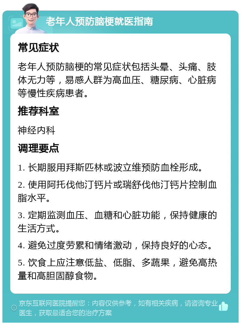 老年人预防脑梗就医指南 常见症状 老年人预防脑梗的常见症状包括头晕、头痛、肢体无力等，易感人群为高血压、糖尿病、心脏病等慢性疾病患者。 推荐科室 神经内科 调理要点 1. 长期服用拜斯匹林或波立维预防血栓形成。 2. 使用阿托伐他汀钙片或瑞舒伐他汀钙片控制血脂水平。 3. 定期监测血压、血糖和心脏功能，保持健康的生活方式。 4. 避免过度劳累和情绪激动，保持良好的心态。 5. 饮食上应注意低盐、低脂、多蔬果，避免高热量和高胆固醇食物。