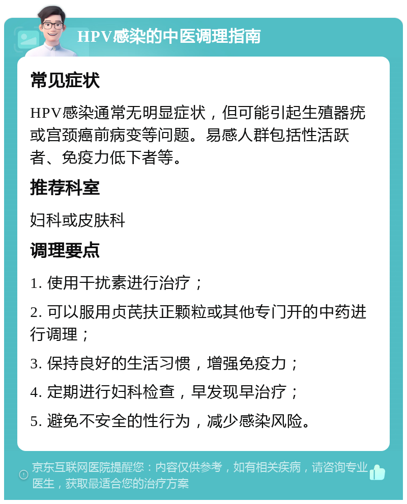 HPV感染的中医调理指南 常见症状 HPV感染通常无明显症状，但可能引起生殖器疣或宫颈癌前病变等问题。易感人群包括性活跃者、免疫力低下者等。 推荐科室 妇科或皮肤科 调理要点 1. 使用干扰素进行治疗； 2. 可以服用贞芪扶正颗粒或其他专门开的中药进行调理； 3. 保持良好的生活习惯，增强免疫力； 4. 定期进行妇科检查，早发现早治疗； 5. 避免不安全的性行为，减少感染风险。