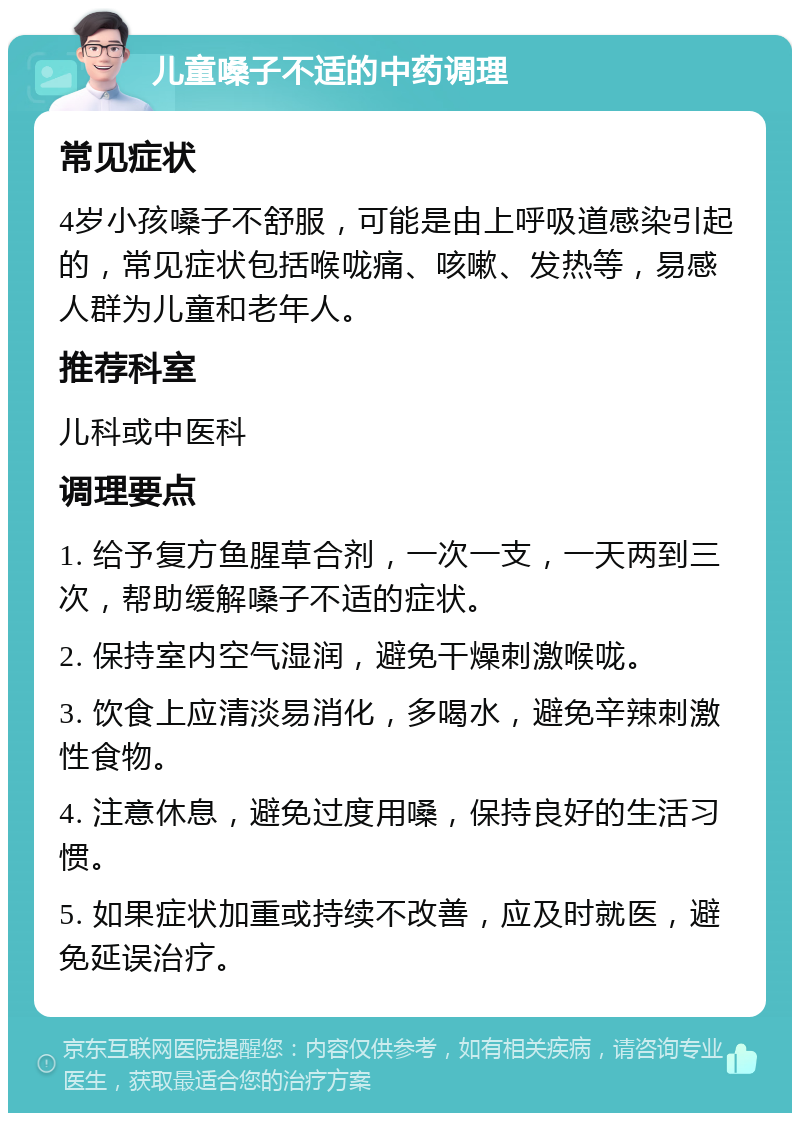 儿童嗓子不适的中药调理 常见症状 4岁小孩嗓子不舒服，可能是由上呼吸道感染引起的，常见症状包括喉咙痛、咳嗽、发热等，易感人群为儿童和老年人。 推荐科室 儿科或中医科 调理要点 1. 给予复方鱼腥草合剂，一次一支，一天两到三次，帮助缓解嗓子不适的症状。 2. 保持室内空气湿润，避免干燥刺激喉咙。 3. 饮食上应清淡易消化，多喝水，避免辛辣刺激性食物。 4. 注意休息，避免过度用嗓，保持良好的生活习惯。 5. 如果症状加重或持续不改善，应及时就医，避免延误治疗。