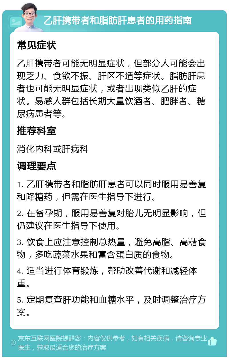 乙肝携带者和脂肪肝患者的用药指南 常见症状 乙肝携带者可能无明显症状，但部分人可能会出现乏力、食欲不振、肝区不适等症状。脂肪肝患者也可能无明显症状，或者出现类似乙肝的症状。易感人群包括长期大量饮酒者、肥胖者、糖尿病患者等。 推荐科室 消化内科或肝病科 调理要点 1. 乙肝携带者和脂肪肝患者可以同时服用易善复和降糖药，但需在医生指导下进行。 2. 在备孕期，服用易善复对胎儿无明显影响，但仍建议在医生指导下使用。 3. 饮食上应注意控制总热量，避免高脂、高糖食物，多吃蔬菜水果和富含蛋白质的食物。 4. 适当进行体育锻炼，帮助改善代谢和减轻体重。 5. 定期复查肝功能和血糖水平，及时调整治疗方案。