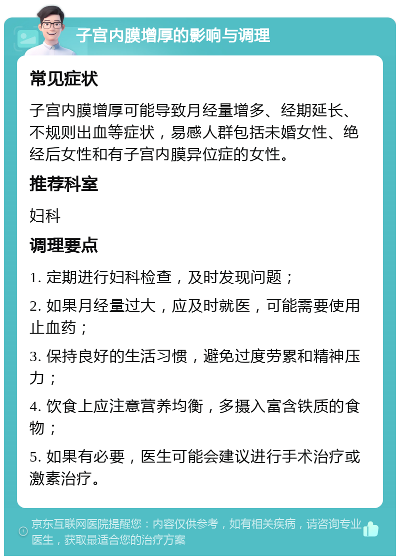 子宫内膜增厚的影响与调理 常见症状 子宫内膜增厚可能导致月经量增多、经期延长、不规则出血等症状，易感人群包括未婚女性、绝经后女性和有子宫内膜异位症的女性。 推荐科室 妇科 调理要点 1. 定期进行妇科检查，及时发现问题； 2. 如果月经量过大，应及时就医，可能需要使用止血药； 3. 保持良好的生活习惯，避免过度劳累和精神压力； 4. 饮食上应注意营养均衡，多摄入富含铁质的食物； 5. 如果有必要，医生可能会建议进行手术治疗或激素治疗。