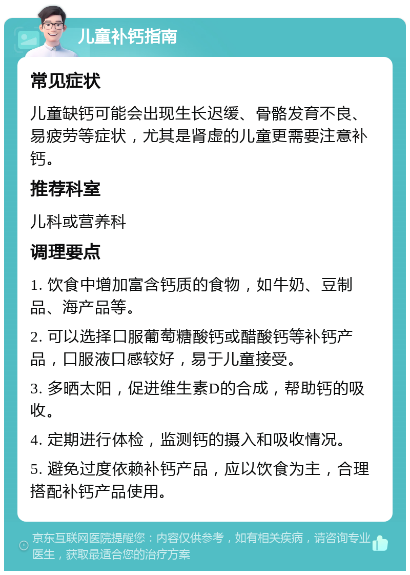 儿童补钙指南 常见症状 儿童缺钙可能会出现生长迟缓、骨骼发育不良、易疲劳等症状，尤其是肾虚的儿童更需要注意补钙。 推荐科室 儿科或营养科 调理要点 1. 饮食中增加富含钙质的食物，如牛奶、豆制品、海产品等。 2. 可以选择口服葡萄糖酸钙或醋酸钙等补钙产品，口服液口感较好，易于儿童接受。 3. 多晒太阳，促进维生素D的合成，帮助钙的吸收。 4. 定期进行体检，监测钙的摄入和吸收情况。 5. 避免过度依赖补钙产品，应以饮食为主，合理搭配补钙产品使用。