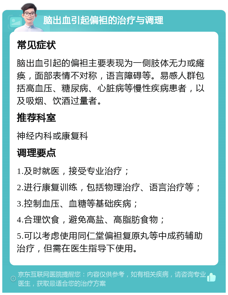 脑出血引起偏袒的治疗与调理 常见症状 脑出血引起的偏袒主要表现为一侧肢体无力或瘫痪，面部表情不对称，语言障碍等。易感人群包括高血压、糖尿病、心脏病等慢性疾病患者，以及吸烟、饮酒过量者。 推荐科室 神经内科或康复科 调理要点 1.及时就医，接受专业治疗； 2.进行康复训练，包括物理治疗、语言治疗等； 3.控制血压、血糖等基础疾病； 4.合理饮食，避免高盐、高脂肪食物； 5.可以考虑使用同仁堂偏袒复原丸等中成药辅助治疗，但需在医生指导下使用。