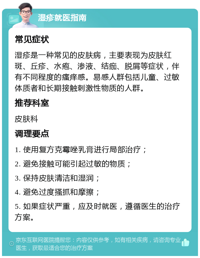 湿疹就医指南 常见症状 湿疹是一种常见的皮肤病，主要表现为皮肤红斑、丘疹、水疱、渗液、结痂、脱屑等症状，伴有不同程度的瘙痒感。易感人群包括儿童、过敏体质者和长期接触刺激性物质的人群。 推荐科室 皮肤科 调理要点 1. 使用复方克霉唑乳膏进行局部治疗； 2. 避免接触可能引起过敏的物质； 3. 保持皮肤清洁和湿润； 4. 避免过度搔抓和摩擦； 5. 如果症状严重，应及时就医，遵循医生的治疗方案。