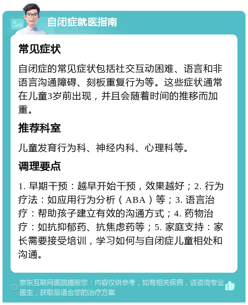 自闭症就医指南 常见症状 自闭症的常见症状包括社交互动困难、语言和非语言沟通障碍、刻板重复行为等。这些症状通常在儿童3岁前出现，并且会随着时间的推移而加重。 推荐科室 儿童发育行为科、神经内科、心理科等。 调理要点 1. 早期干预：越早开始干预，效果越好；2. 行为疗法：如应用行为分析（ABA）等；3. 语言治疗：帮助孩子建立有效的沟通方式；4. 药物治疗：如抗抑郁药、抗焦虑药等；5. 家庭支持：家长需要接受培训，学习如何与自闭症儿童相处和沟通。