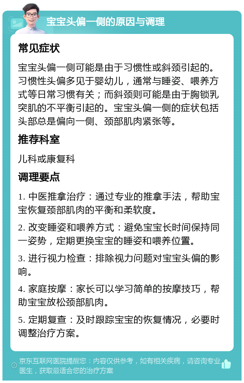 宝宝头偏一侧的原因与调理 常见症状 宝宝头偏一侧可能是由于习惯性或斜颈引起的。习惯性头偏多见于婴幼儿，通常与睡姿、喂养方式等日常习惯有关；而斜颈则可能是由于胸锁乳突肌的不平衡引起的。宝宝头偏一侧的症状包括头部总是偏向一侧、颈部肌肉紧张等。 推荐科室 儿科或康复科 调理要点 1. 中医推拿治疗：通过专业的推拿手法，帮助宝宝恢复颈部肌肉的平衡和柔软度。 2. 改变睡姿和喂养方式：避免宝宝长时间保持同一姿势，定期更换宝宝的睡姿和喂养位置。 3. 进行视力检查：排除视力问题对宝宝头偏的影响。 4. 家庭按摩：家长可以学习简单的按摩技巧，帮助宝宝放松颈部肌肉。 5. 定期复查：及时跟踪宝宝的恢复情况，必要时调整治疗方案。