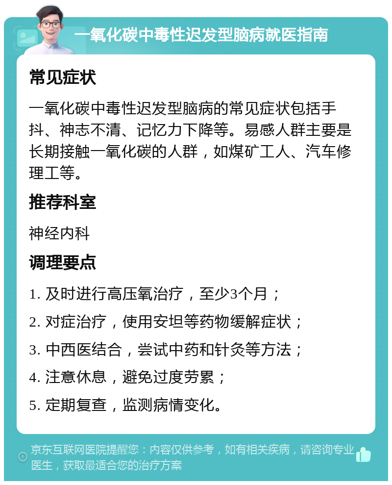 一氧化碳中毒性迟发型脑病就医指南 常见症状 一氧化碳中毒性迟发型脑病的常见症状包括手抖、神志不清、记忆力下降等。易感人群主要是长期接触一氧化碳的人群，如煤矿工人、汽车修理工等。 推荐科室 神经内科 调理要点 1. 及时进行高压氧治疗，至少3个月； 2. 对症治疗，使用安坦等药物缓解症状； 3. 中西医结合，尝试中药和针灸等方法； 4. 注意休息，避免过度劳累； 5. 定期复查，监测病情变化。