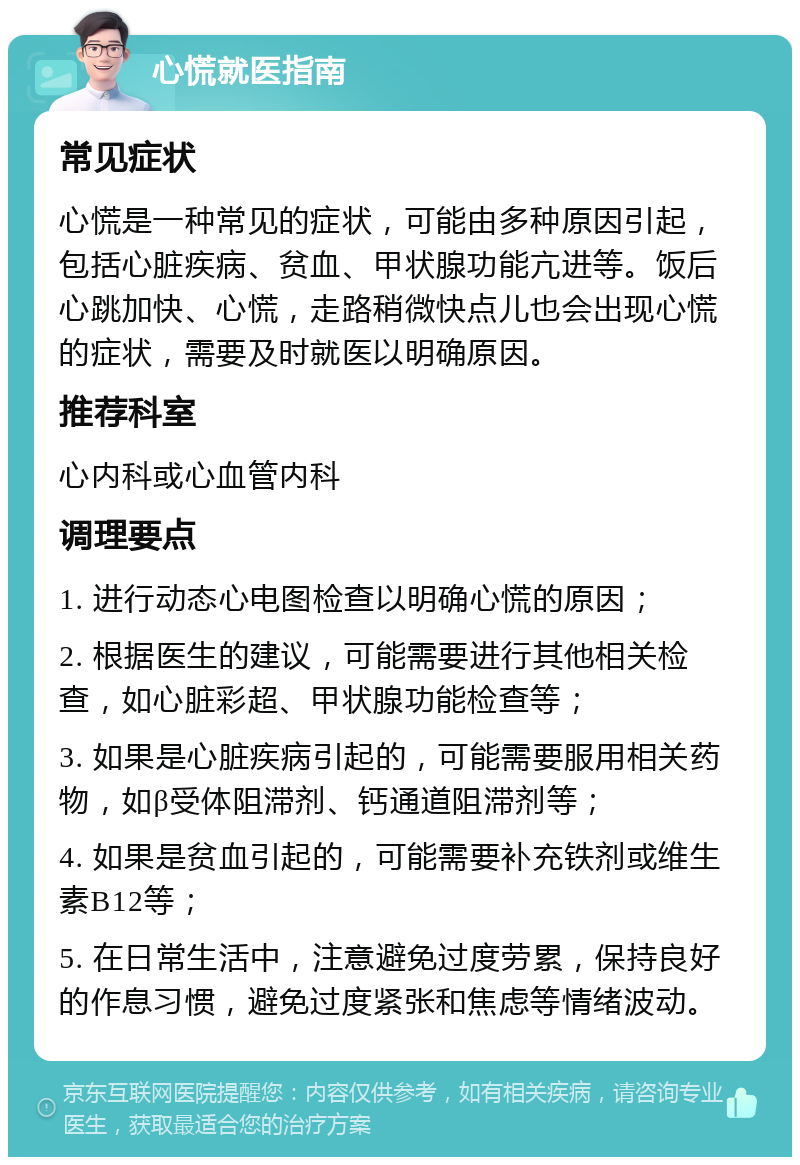 心慌就医指南 常见症状 心慌是一种常见的症状，可能由多种原因引起，包括心脏疾病、贫血、甲状腺功能亢进等。饭后心跳加快、心慌，走路稍微快点儿也会出现心慌的症状，需要及时就医以明确原因。 推荐科室 心内科或心血管内科 调理要点 1. 进行动态心电图检查以明确心慌的原因； 2. 根据医生的建议，可能需要进行其他相关检查，如心脏彩超、甲状腺功能检查等； 3. 如果是心脏疾病引起的，可能需要服用相关药物，如β受体阻滞剂、钙通道阻滞剂等； 4. 如果是贫血引起的，可能需要补充铁剂或维生素B12等； 5. 在日常生活中，注意避免过度劳累，保持良好的作息习惯，避免过度紧张和焦虑等情绪波动。