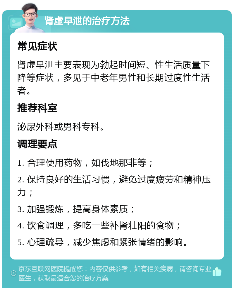 肾虚早泄的治疗方法 常见症状 肾虚早泄主要表现为勃起时间短、性生活质量下降等症状，多见于中老年男性和长期过度性生活者。 推荐科室 泌尿外科或男科专科。 调理要点 1. 合理使用药物，如伐地那非等； 2. 保持良好的生活习惯，避免过度疲劳和精神压力； 3. 加强锻炼，提高身体素质； 4. 饮食调理，多吃一些补肾壮阳的食物； 5. 心理疏导，减少焦虑和紧张情绪的影响。