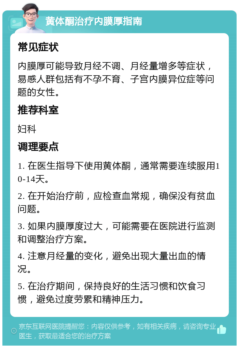 黄体酮治疗内膜厚指南 常见症状 内膜厚可能导致月经不调、月经量增多等症状，易感人群包括有不孕不育、子宫内膜异位症等问题的女性。 推荐科室 妇科 调理要点 1. 在医生指导下使用黄体酮，通常需要连续服用10-14天。 2. 在开始治疗前，应检查血常规，确保没有贫血问题。 3. 如果内膜厚度过大，可能需要在医院进行监测和调整治疗方案。 4. 注意月经量的变化，避免出现大量出血的情况。 5. 在治疗期间，保持良好的生活习惯和饮食习惯，避免过度劳累和精神压力。