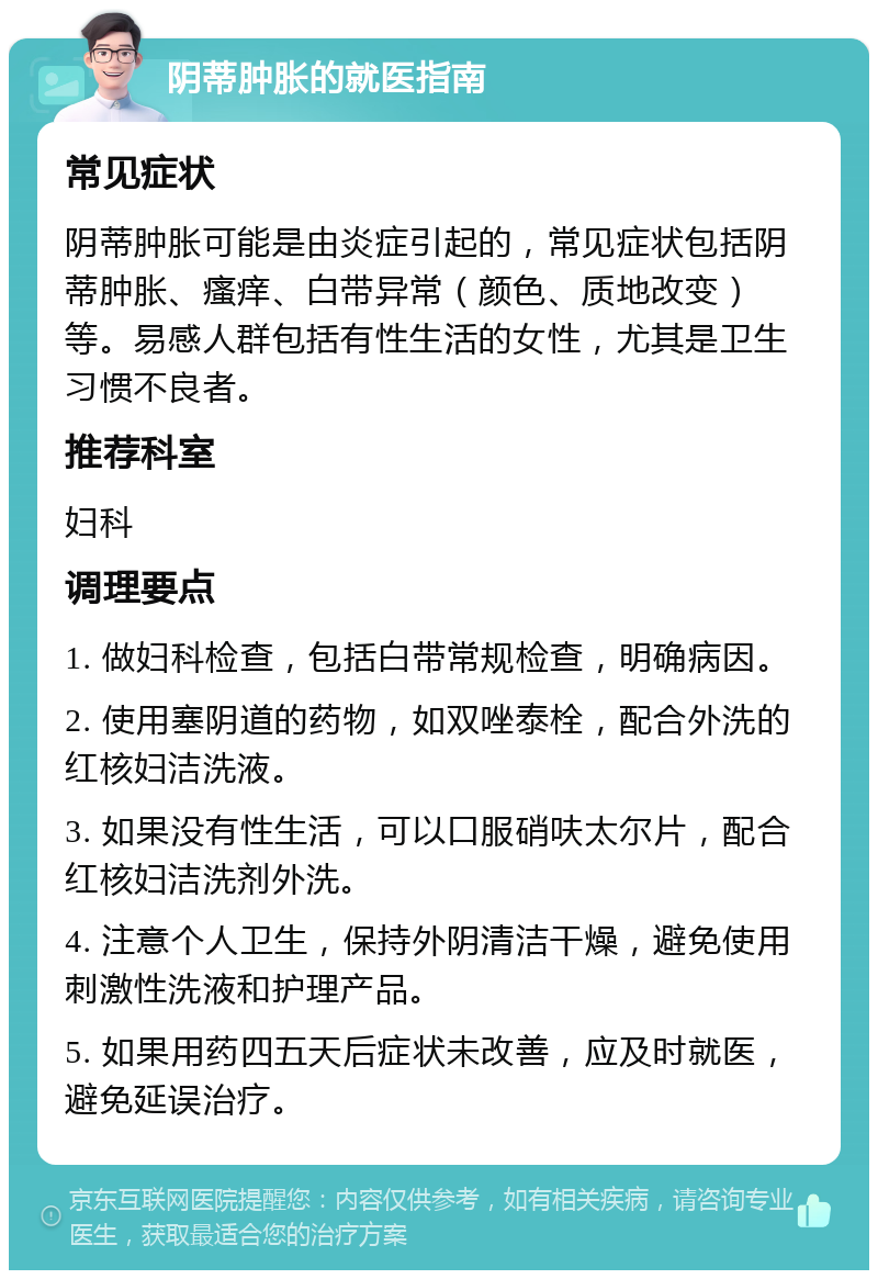 阴蒂肿胀的就医指南 常见症状 阴蒂肿胀可能是由炎症引起的，常见症状包括阴蒂肿胀、瘙痒、白带异常（颜色、质地改变）等。易感人群包括有性生活的女性，尤其是卫生习惯不良者。 推荐科室 妇科 调理要点 1. 做妇科检查，包括白带常规检查，明确病因。 2. 使用塞阴道的药物，如双唑泰栓，配合外洗的红核妇洁洗液。 3. 如果没有性生活，可以口服硝呋太尔片，配合红核妇洁洗剂外洗。 4. 注意个人卫生，保持外阴清洁干燥，避免使用刺激性洗液和护理产品。 5. 如果用药四五天后症状未改善，应及时就医，避免延误治疗。