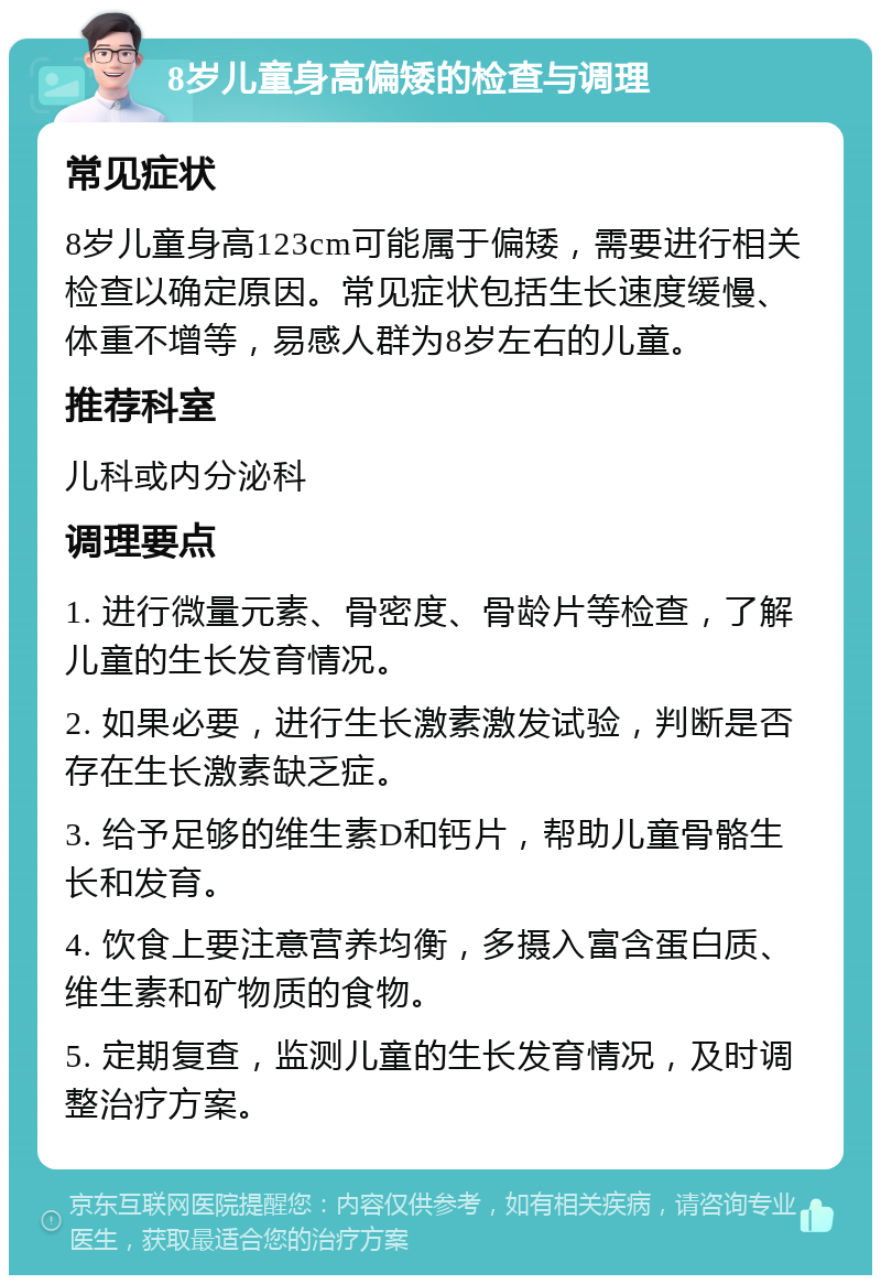 8岁儿童身高偏矮的检查与调理 常见症状 8岁儿童身高123cm可能属于偏矮，需要进行相关检查以确定原因。常见症状包括生长速度缓慢、体重不增等，易感人群为8岁左右的儿童。 推荐科室 儿科或内分泌科 调理要点 1. 进行微量元素、骨密度、骨龄片等检查，了解儿童的生长发育情况。 2. 如果必要，进行生长激素激发试验，判断是否存在生长激素缺乏症。 3. 给予足够的维生素D和钙片，帮助儿童骨骼生长和发育。 4. 饮食上要注意营养均衡，多摄入富含蛋白质、维生素和矿物质的食物。 5. 定期复查，监测儿童的生长发育情况，及时调整治疗方案。