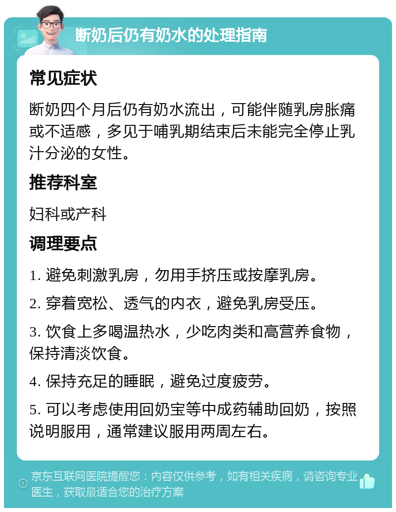 断奶后仍有奶水的处理指南 常见症状 断奶四个月后仍有奶水流出，可能伴随乳房胀痛或不适感，多见于哺乳期结束后未能完全停止乳汁分泌的女性。 推荐科室 妇科或产科 调理要点 1. 避免刺激乳房，勿用手挤压或按摩乳房。 2. 穿着宽松、透气的内衣，避免乳房受压。 3. 饮食上多喝温热水，少吃肉类和高营养食物，保持清淡饮食。 4. 保持充足的睡眠，避免过度疲劳。 5. 可以考虑使用回奶宝等中成药辅助回奶，按照说明服用，通常建议服用两周左右。