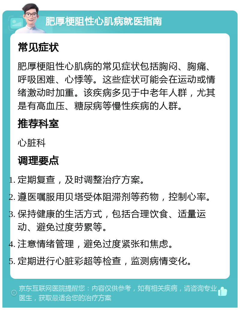 肥厚梗阻性心肌病就医指南 常见症状 肥厚梗阻性心肌病的常见症状包括胸闷、胸痛、呼吸困难、心悸等。这些症状可能会在运动或情绪激动时加重。该疾病多见于中老年人群，尤其是有高血压、糖尿病等慢性疾病的人群。 推荐科室 心脏科 调理要点 定期复查，及时调整治疗方案。 遵医嘱服用贝塔受体阻滞剂等药物，控制心率。 保持健康的生活方式，包括合理饮食、适量运动、避免过度劳累等。 注意情绪管理，避免过度紧张和焦虑。 定期进行心脏彩超等检查，监测病情变化。