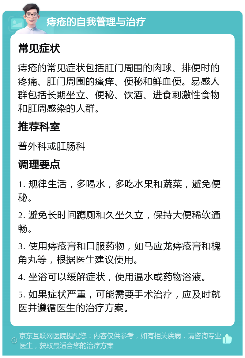 痔疮的自我管理与治疗 常见症状 痔疮的常见症状包括肛门周围的肉球、排便时的疼痛、肛门周围的瘙痒、便秘和鲜血便。易感人群包括长期坐立、便秘、饮酒、进食刺激性食物和肛周感染的人群。 推荐科室 普外科或肛肠科 调理要点 1. 规律生活，多喝水，多吃水果和蔬菜，避免便秘。 2. 避免长时间蹲厕和久坐久立，保持大便稀软通畅。 3. 使用痔疮膏和口服药物，如马应龙痔疮膏和槐角丸等，根据医生建议使用。 4. 坐浴可以缓解症状，使用温水或药物浴液。 5. 如果症状严重，可能需要手术治疗，应及时就医并遵循医生的治疗方案。