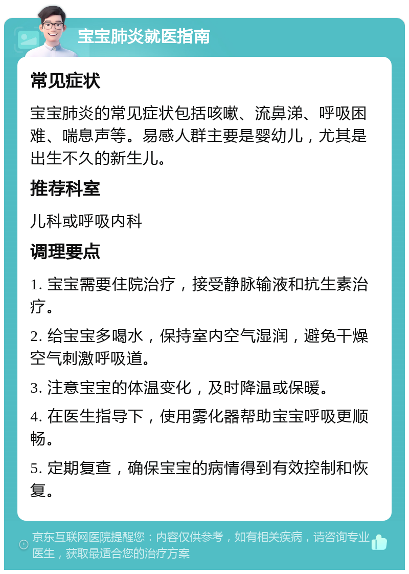 宝宝肺炎就医指南 常见症状 宝宝肺炎的常见症状包括咳嗽、流鼻涕、呼吸困难、喘息声等。易感人群主要是婴幼儿，尤其是出生不久的新生儿。 推荐科室 儿科或呼吸内科 调理要点 1. 宝宝需要住院治疗，接受静脉输液和抗生素治疗。 2. 给宝宝多喝水，保持室内空气湿润，避免干燥空气刺激呼吸道。 3. 注意宝宝的体温变化，及时降温或保暖。 4. 在医生指导下，使用雾化器帮助宝宝呼吸更顺畅。 5. 定期复查，确保宝宝的病情得到有效控制和恢复。